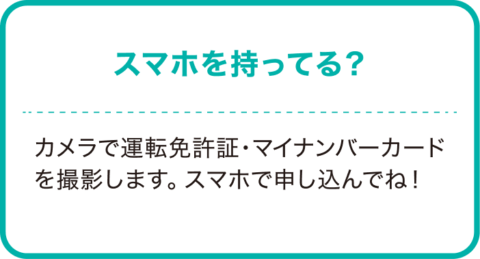 スマホ持ってる？カメラで運転免許証・マイナンバーカードを撮影します。スマホで申し込んでね！