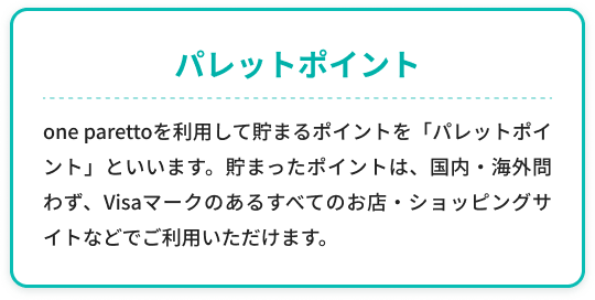 「パレットポイント」one parettoを利用して貯まるポイントを「パレットポイント」といいます。貯まったポイントは、国内・海外問わず、Visaマークのあるすべてのお店・ショッピングサイトなどでご利用いただけます。