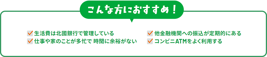 こんな方におすすめ！「生活費は北國銀行で管理している」「他金融機関への振込が定期的にある」「仕事や家のことが多忙で時間に余裕がない」「コンビニATMをよく利用する」