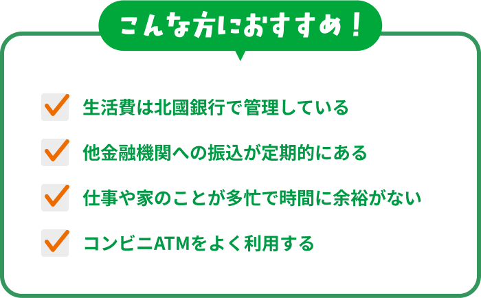 こんな方におすすめ！「生活費は北國銀行で管理している」「他金融機関への振込が定期的にある」「仕事や家のことが多忙で時間に余裕がない」「コンビニATMをよく利用する」