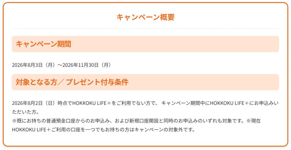 【キャンペーン概要】キャンペーン期間：2026年8月3日（月）～2026年11月30日（月）、対象となる方／プレゼント付与条件：2026年8月2日（日）時点でHOKKOKU LIFE＋をご利用でない方で、 キャンペーン期間中にHOKKOKU LIFE＋にお申込みいただいた方。※既にお持ちの普通預金口座からのお申込み、および新規口座開設と同時のお申込みのいずれも対象です。※現在HOKKOKU LIFE＋ご利用の口座を一つでもお持ちの方はキャンペーンの対象外です。