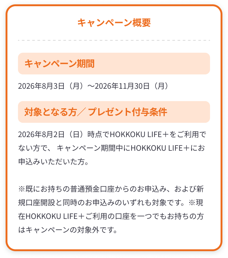 【キャンペーン概要】キャンペーン期間：2026年8月3日（月）～2026年11月30日（月）、対象となる方／プレゼント付与条件：2026年8月2日（日）時点でHOKKOKU LIFE＋をご利用でない方で、 キャンペーン期間中にHOKKOKU LIFE＋にお申込みいただいた方。※既にお持ちの普通預金口座からのお申込み、および新規口座開設と同時のお申込みのいずれも対象です。※現在HOKKOKU LIFE＋ご利用の口座を一つでもお持ちの方はキャンペーンの対象外です。