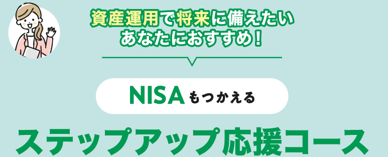 資産運用で将来に備えたいあなたにおすすめ！NISAもつかえる＜ステップアップ応援コース＞