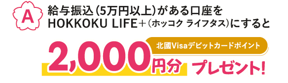 【A】給与振込がある口座をHOKKOKU LIFE＋（ホッコク ライフタス）にすると、北國Visaデビットカードポイント2,000円分プレゼント