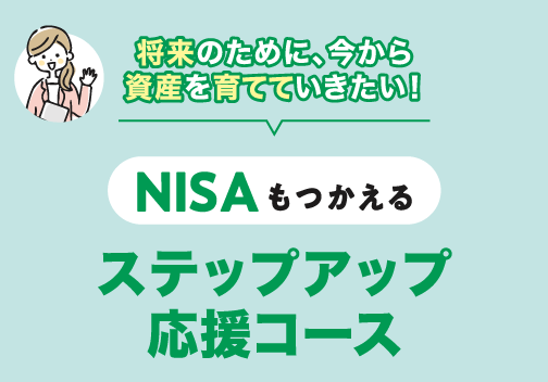 将来のために、今から資産を育てていきたい！NISAもつかえる「ステップアップ応援コース」