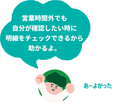 営業時間外でも自分が確認したい時に明細をチェックできるから助かるよ。