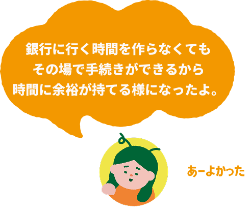 銀行に行く時間を作らなくてもその場で手続きができるから時間に余裕が持てる様になったよ。