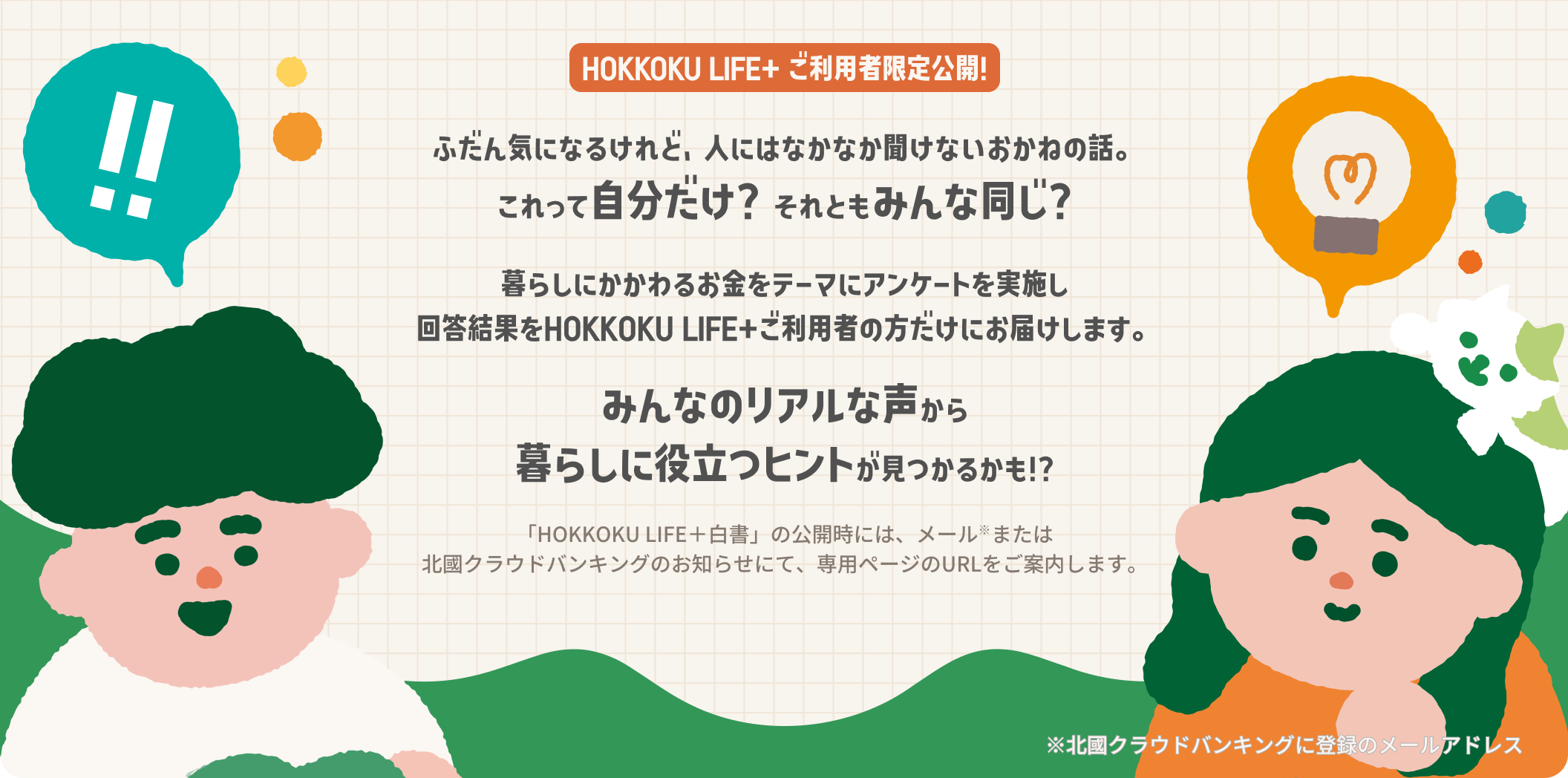 HOKKOKU LIFE＋ ご利用者限定公開！

                ふだん気になるけれど
                人にはなかなか聞けないおかねの話。​
                これって自分だけ？それともみんな同じ？
                
                暮らしにかかわるお金をテーマに
                アンケートを実施し,回答結果を
                HOKKOKU LIFE＋ご利用者の方だけにお届けします。
                ​​
                みんなのリアルな声から
                暮らしに役立つヒントが見つかるかも！？​