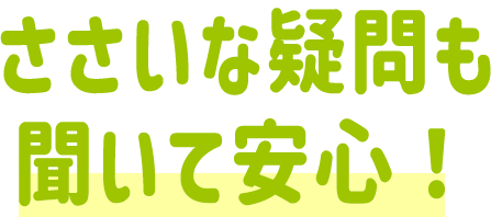 ささいな疑問も聞いて安心！！