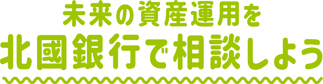 未来の資産運用を北國銀行で相談しよう！