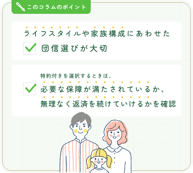 このコラムのポイント。ライフスタイルや家族構成にあわせた団信選びが大切。特約付きを選択するときは、必要な保障が満たされているか、無理なく返済を続けていけるかを確認。