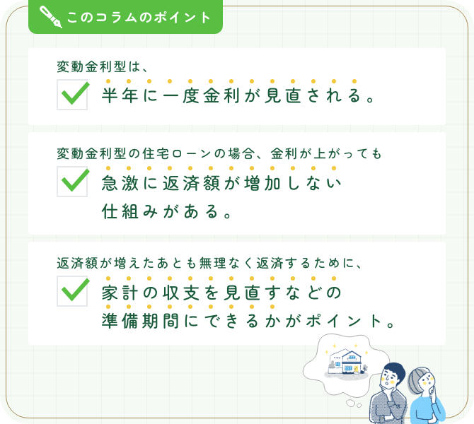 このコラムのポイント。変動金利型は、半年に一度金利が見直される。変動金利型の住宅ローンの場合、金利が上がっても急激に返済額が増加しない仕組みがある。返済額が増えたあとも無理なく返済するために、家計の収支を見直すなどの準備期間にできるかがポイント。