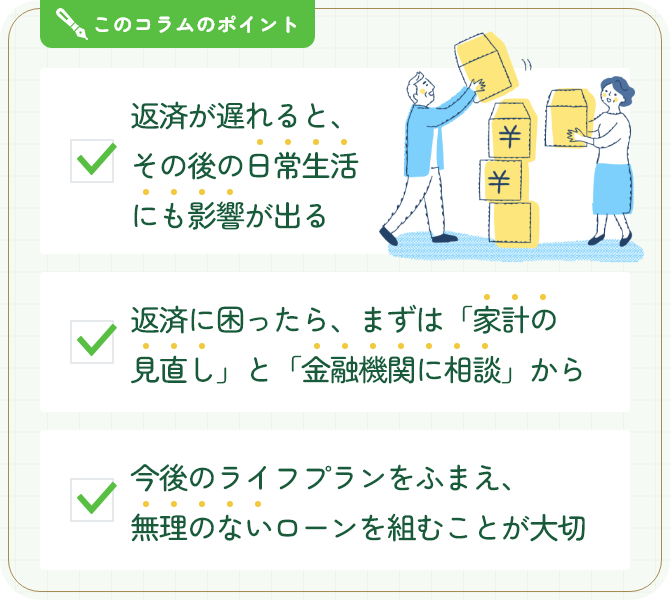 このコラムのポイント。返済が遅れると、その後の日常生活にも影響が出る。返済に困ったら、まずは「家計の見直し」と「金融機関に相談」から。今後のライフプランをふまえ、無理のないローンを組むことが大切。