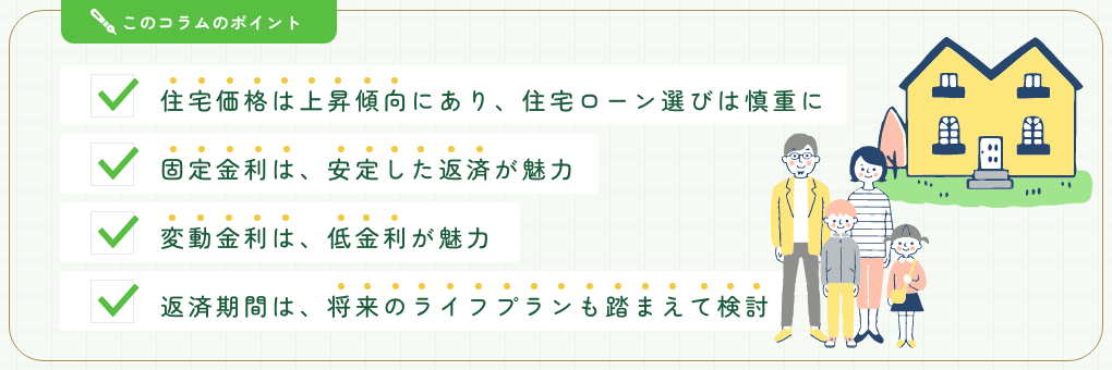 このコラムのポイント。■住宅価格は上昇傾向にあり、住宅ローン選びは慎重に■固定金利は、安定した返済が魅力■変動金利は、低金利が魅力■返済期間は、将来のライフプランも踏まえて検討