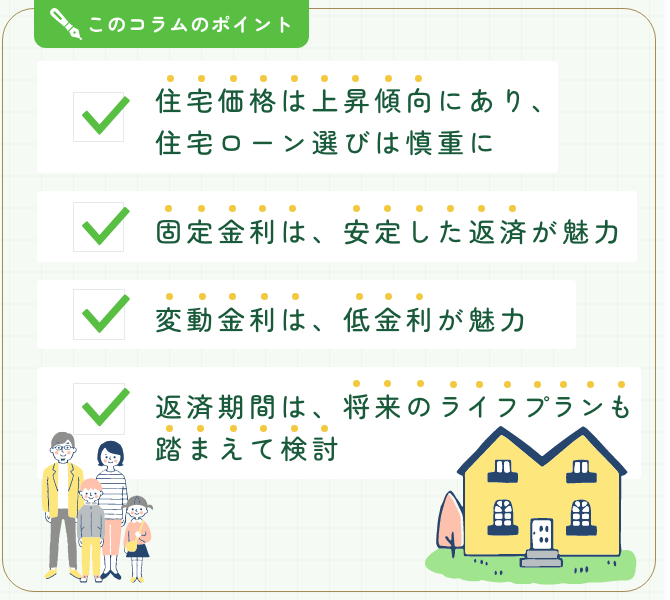 このコラムのポイント。■住宅価格は上昇傾向にあり、住宅ローン選びは慎重に■固定金利は、安定した返済が魅力■変動金利は、低金利が魅力■返済期間は、将来のライフプランも踏まえて検討
