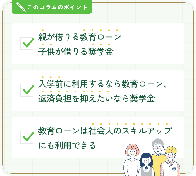 このコラムのポイント。親が借りる教育ローン 子供が借りる奨学金。入学前に利用するなら教育ローン、返済負担を抑えたいなら奨学金。教育ローンは社会人のスキルアップにも利用できる。