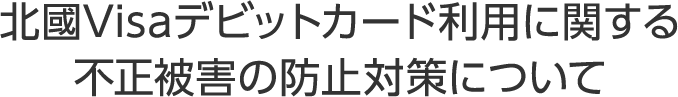 北國Visaデビットカード利用に関する不正被害の防止対策について