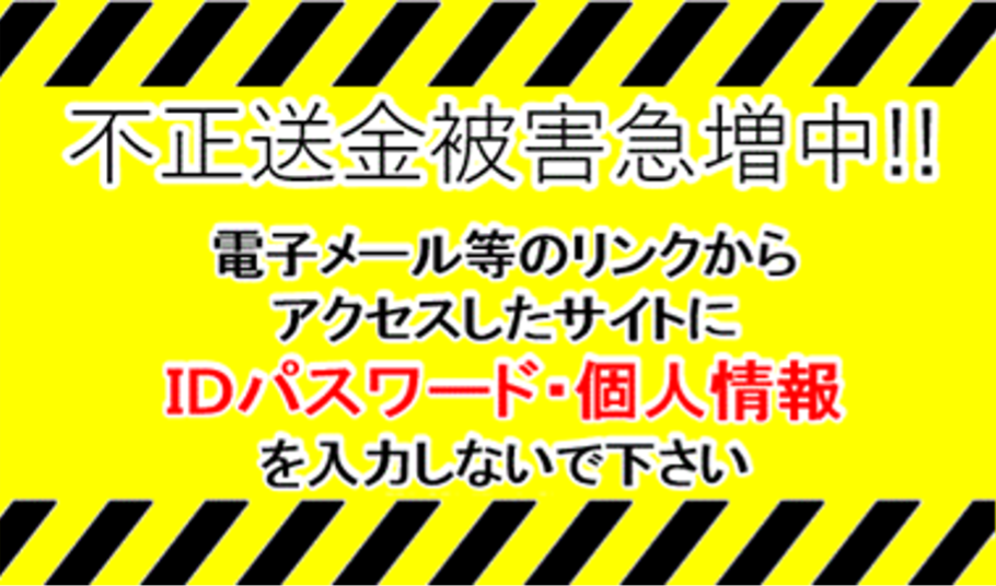 不正送金被害急増中！！電子メール等のリンクからアクセスしたサイトにIDパスワード・個人情報を入力しないでください。